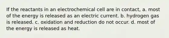 If the reactants in an electrochemical cell are in contact, a. most of the energy is released as an electric current. b. hydrogen gas is released. c. oxidation and reduction do not occur. d. most of the energy is released as heat.