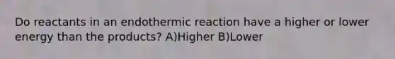 Do reactants in an endothermic reaction have a higher or lower energy than the products? A)Higher B)Lower