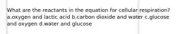 What are the reactants in the equation for cellular respiration? a.oxygen and lactic acid b.carbon dioxide and water c.glucose and oxygen d.water and glucose