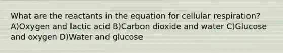 What are the reactants in the equation for <a href='https://www.questionai.com/knowledge/k1IqNYBAJw-cellular-respiration' class='anchor-knowledge'>cellular respiration</a>? A)Oxygen and lactic acid B)Carbon dioxide and water C)Glucose and oxygen D)Water and glucose