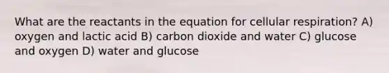 What are the reactants in the equation for cellular respiration? A) oxygen and lactic acid B) carbon dioxide and water C) glucose and oxygen D) water and glucose