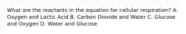 What are the reactants in the equation for cellular respiration? A. Oxygen and Lactic Acid B. Carbon Dioxide and Water C. Glucose and Oxygen D. Water and Glucose