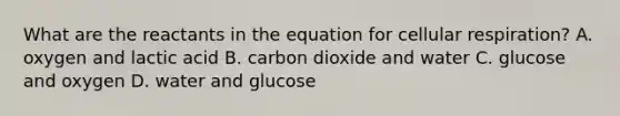 What are the reactants in the equation for cellular respiration? A. oxygen and lactic acid B. carbon dioxide and water C. glucose and oxygen D. water and glucose