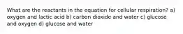 What are the reactants in the equation for cellular respiration? a) oxygen and lactic acid b) carbon dioxide and water c) glucose and oxygen d) glucose and water