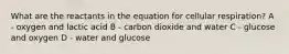 What are the reactants in the equation for cellular respiration? A - oxygen and lactic acid B - carbon dioxide and water C - glucose and oxygen D - water and glucose