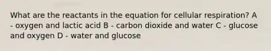 What are the reactants in the equation for cellular respiration? A - oxygen and lactic acid B - carbon dioxide and water C - glucose and oxygen D - water and glucose