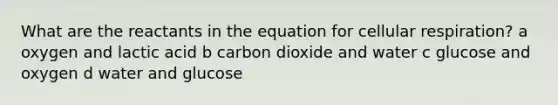 What are the reactants in the equation for cellular respiration? a oxygen and lactic acid b carbon dioxide and water c glucose and oxygen d water and glucose