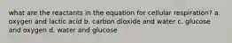 what are the reactants in the equation for cellular respiration? a. oxygen and lactic acid b. carbon dioxide and water c. glucose and oxygen d. water and glucose