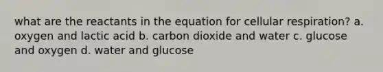 what are the reactants in the equation for cellular respiration? a. oxygen and lactic acid b. carbon dioxide and water c. glucose and oxygen d. water and glucose