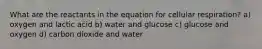 What are the reactants in the equation for cellular respiration? a) oxygen and lactic acid b) water and glucose c) glucose and oxygen d) carbon dioxide and water