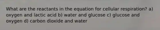 What are the reactants in the equation for cellular respiration? a) oxygen and lactic acid b) water and glucose c) glucose and oxygen d) carbon dioxide and water