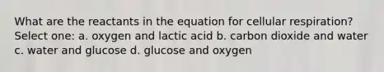 What are the reactants in the equation for cellular respiration? Select one: a. oxygen and lactic acid b. carbon dioxide and water c. water and glucose d. glucose and oxygen