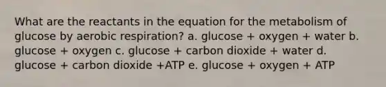 What are the reactants in the equation for the metabolism of glucose by <a href='https://www.questionai.com/knowledge/kyxGdbadrV-aerobic-respiration' class='anchor-knowledge'>aerobic respiration</a>? a. glucose + oxygen + water b. glucose + oxygen c. glucose + carbon dioxide + water d. glucose + carbon dioxide +ATP e. glucose + oxygen + ATP