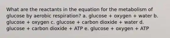 What are the reactants in the equation for the metabolism of glucose by aerobic respiration? a. glucose + oxygen + water b. glucose + oxygen c. glucose + carbon dioxide + water d. glucose + carbon dioxide + ATP e. glucose + oxygen + ATP