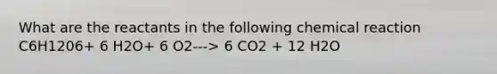 What are the reactants in the following chemical reaction C6H1206+ 6 H2O+ 6 O2---> 6 CO2 + 12 H2O