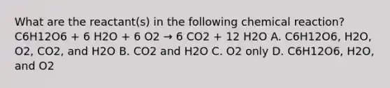 What are the reactant(s) in the following chemical reaction? C6H12O6 + 6 H2O + 6 O2 → 6 CO2 + 12 H2O A. C6H12O6, H2O, O2, CO2, and H2O B. CO2 and H2O C. O2 only D. C6H12O6, H2O, and O2