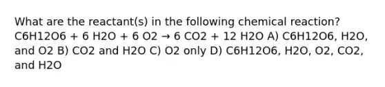 What are the reactant(s) in the following chemical reaction? C6H12O6 + 6 H2O + 6 O2 → 6 CO2 + 12 H2O A) C6H12O6, H2O, and O2 B) CO2 and H2O C) O2 only D) C6H12O6, H2O, O2, CO2, and H2O