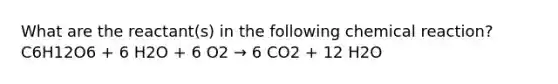 What are the reactant(s) in the following chemical reaction? C6H12O6 + 6 H2O + 6 O2 → 6 CO2 + 12 H2O