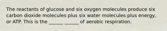 The reactants of glucose and six oxygen molecules produce six carbon dioxide molecules plus six water molecules plus energy, or ATP. This is the ______ ______ of aerobic respiration.