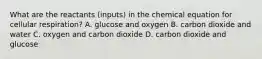 What are the reactants (inputs) in the chemical equation for cellular respiration? A. glucose and oxygen B. carbon dioxide and water C. oxygen and carbon dioxide D. carbon dioxide and glucose