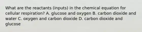 What are the reactants (inputs) in the chemical equation for <a href='https://www.questionai.com/knowledge/k1IqNYBAJw-cellular-respiration' class='anchor-knowledge'>cellular respiration</a>? A. glucose and oxygen B. carbon dioxide and water C. oxygen and carbon dioxide D. carbon dioxide and glucose