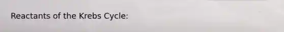 Reactants of the Krebs Cycle: