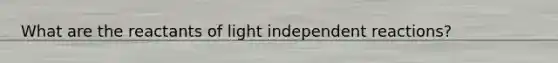 What are the reactants of light independent reactions?