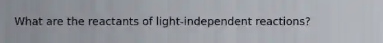 What are the reactants of light-independent reactions?