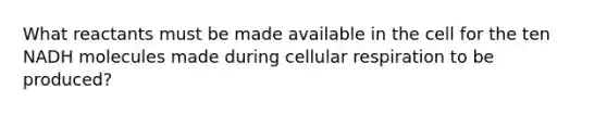 What reactants must be made available in the cell for the ten NADH molecules made during cellular respiration to be produced?