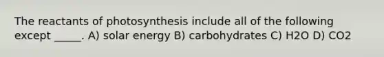 The reactants of photosynthesis include all of the following except _____. A) solar energy B) carbohydrates C) H2O D) CO2