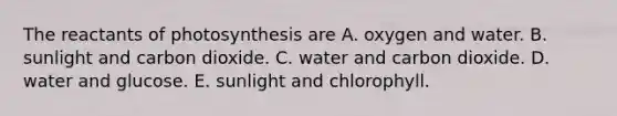 The reactants of photosynthesis are A. oxygen and water. B. sunlight and carbon dioxide. C. water and carbon dioxide. D. water and glucose. E. sunlight and chlorophyll.