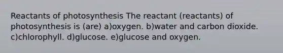 Reactants of photosynthesis The reactant (reactants) of photosynthesis is (are) a)oxygen. b)water and carbon dioxide. c)chlorophyll. d)glucose. e)glucose and oxygen.