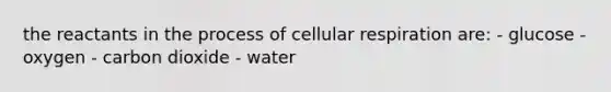 the reactants in the process of cellular respiration are: - glucose - oxygen - carbon dioxide - water