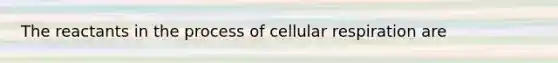 The reactants in the process of cellular respiration are