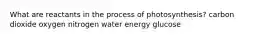 What are reactants in the process of photosynthesis? carbon dioxide oxygen nitrogen water energy glucose