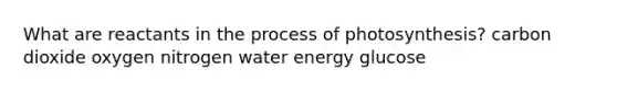 What are reactants in the <a href='https://www.questionai.com/knowledge/kZdL6DGYI4-process-of-photosynthesis' class='anchor-knowledge'>process of photosynthesis</a>? carbon dioxide oxygen nitrogen water energy glucose