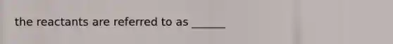 the reactants are referred to as ______