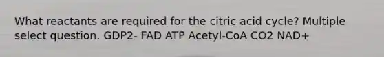 What reactants are required for the citric acid cycle? Multiple select question. GDP2- FAD ATP Acetyl-CoA CO2 NAD+