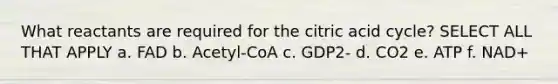 What reactants are required for the citric acid cycle? SELECT ALL THAT APPLY a. FAD b. Acetyl-CoA c. GDP2- d. CO2 e. ATP f. NAD+