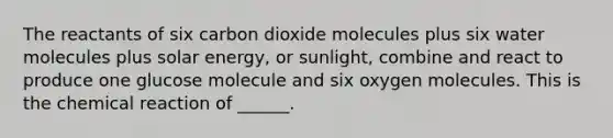 The reactants of six carbon dioxide molecules plus six water molecules plus solar energy, or sunlight, combine and react to produce one glucose molecule and six oxygen molecules. This is the chemical reaction of ______.