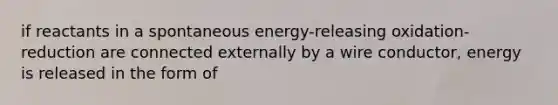 if reactants in a spontaneous energy-releasing oxidation-reduction are connected externally by a wire conductor, energy is released in the form of