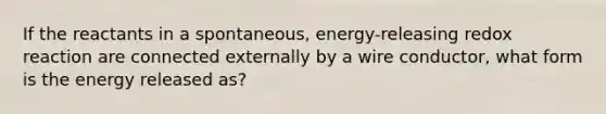 If the reactants in a spontaneous, energy-releasing redox reaction are connected externally by a wire conductor, what form is the energy released as?