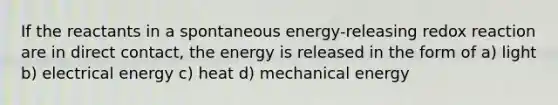 If the reactants in a spontaneous energy-releasing redox reaction are in direct contact, the energy is released in the form of a) light b) electrical energy c) heat d) mechanical energy