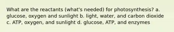 What are the reactants (what's needed) for photosynthesis? a. glucose, oxygen and sunlight b. light, water, and carbon dioxide c. ATP, oxygen, and sunlight d. glucose, ATP, and enzymes