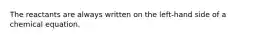 The reactants are always written on the left-hand side of a chemical equation.
