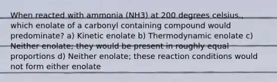 When reacted with ammonia (NH3) at 200 degrees celsius., which enolate of a carbonyl containing compound would predominate? a) Kinetic enolate b) Thermodynamic enolate c) Neither enolate; they would be present in roughly equal proportions d) Neither enolate; these reaction conditions would not form either enolate