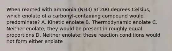 When reacted with ammonia (NH3) at 200 degrees Celsius, which enolate of a carbonyl-containing compound would predominate? A. Kinetic enolate B. Thermodynamic enolate C. Neither enolate; they would be present in roughly equal proportions D. Neither enolate; these reaction conditions would not form either enolate