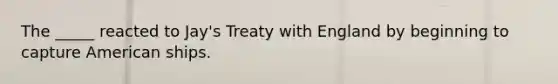 The _____ reacted to Jay's Treaty with England by beginning to capture American ships.