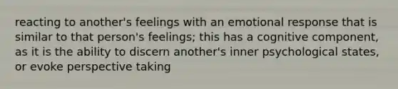 reacting to another's feelings with an emotional response that is similar to that person's feelings; this has a cognitive component, as it is the ability to discern another's inner psychological states, or evoke perspective taking