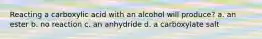 Reacting a carboxylic acid with an alcohol will produce? a. an ester b. no reaction c. an anhydride d. a carboxylate salt